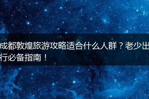 成都敦煌旅游攻略适合什么人群？老少出行必备指南！