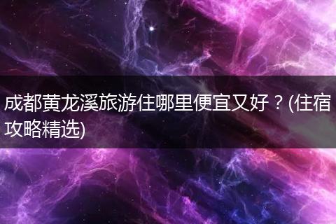 成都黄龙溪旅游住哪里便宜又好？(住宿攻略精选)