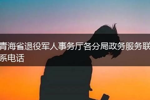 青海省退役军人事务厅各分局政务服务联系电话