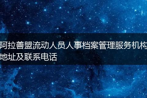阿拉善盟流动人员人事档案管理服务机构地址及联系电话