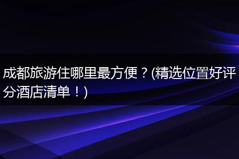 成都旅游住哪里最方便？(精选位置好评分酒店清单！)