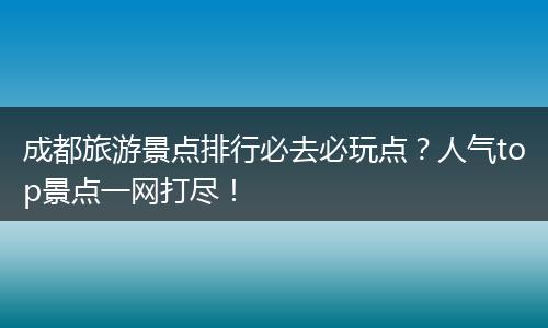 成都旅游景点排行必去必玩点？人气top景点一网打尽！