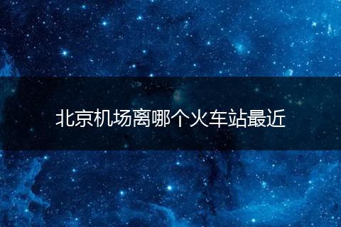 北京机场离哪个火车站最近