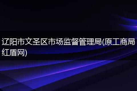辽阳市文圣区市场监督管理局(原工商局红盾网)