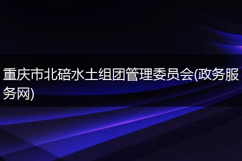 重庆市北碚水土组团管理委员会(政务服务网)