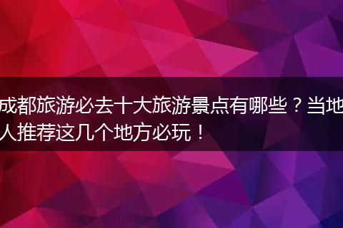 成都旅游必去十大旅游景点有哪些？当地人推荐这几个地方必玩！