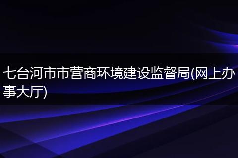 七台河市市营商环境建设监督局(网上办事大厅)