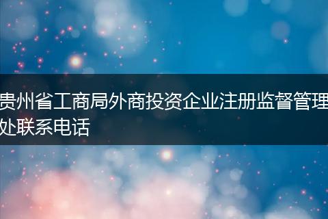 贵州省工商局外商投资企业注册监督管理处联系电话