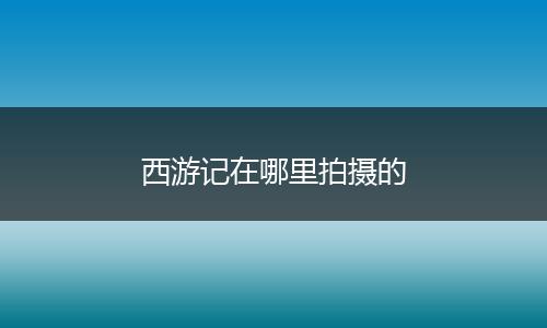 西游记在哪里拍摄的