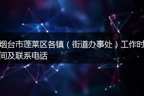 烟台市蓬莱区各镇（街道办事处）工作时间及联系电话