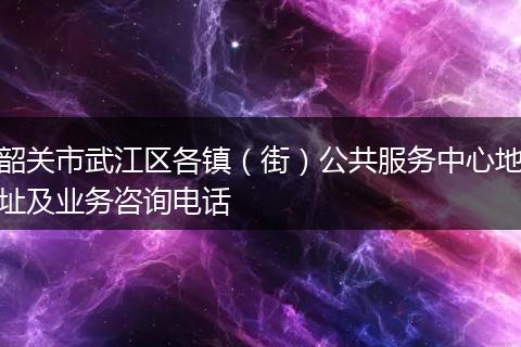 韶关市武江区各镇（街）公共服务中心地址及业务咨询电话