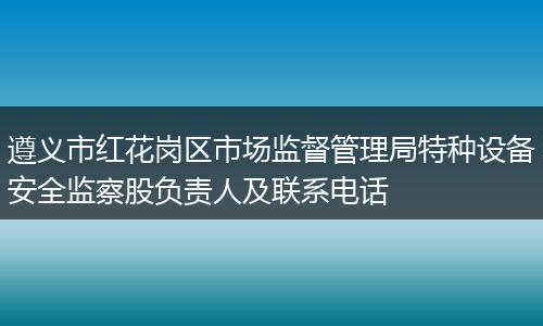 遵义市红花岗区市场监督管理局特种设备安全监察股负责人及联系电话
