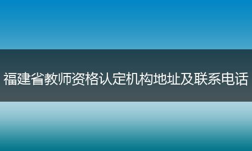 福建省教师资格认定机构地址及联系电话