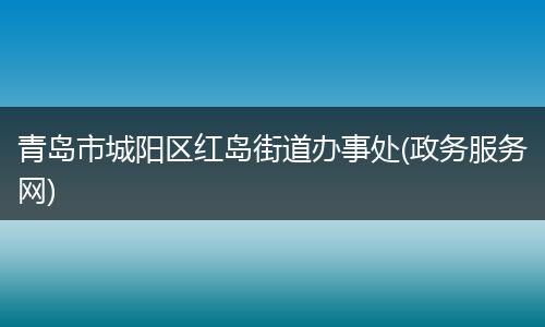 青岛市城阳区红岛街道办事处(政务服务网)