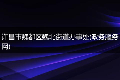 许昌市魏都区魏北街道办事处(政务服务网)