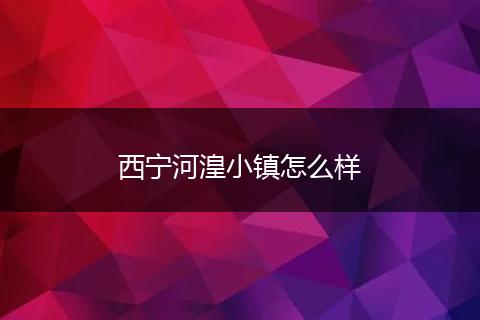 西宁河湟小镇怎么样