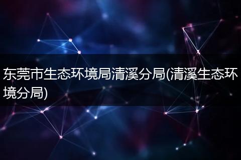 东莞市生态环境局清溪分局(清溪生态环境分局)