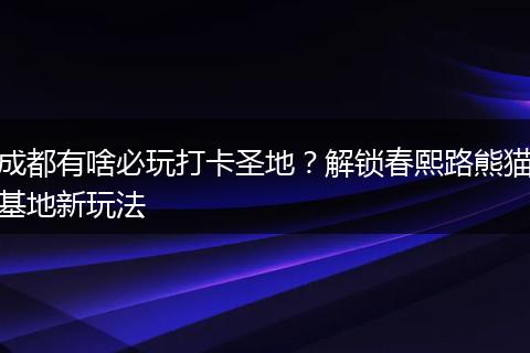 成都有啥必玩打卡圣地？解锁春熙路熊猫基地新玩法