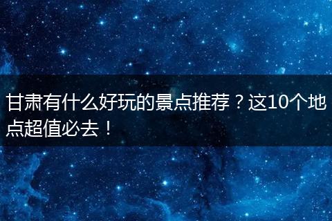甘肃有什么好玩的景点推荐？这10个地点超值必去！