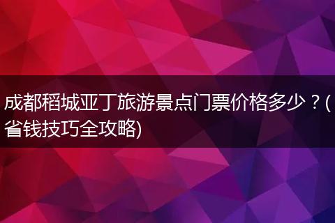 成都稻城亚丁旅游景点门票价格多少？(省钱技巧全攻略)