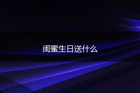 闺蜜生日送什么