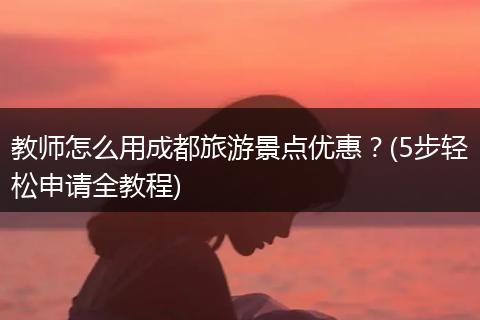 教师怎么用成都旅游景点优惠？(5步轻松申请全教程)