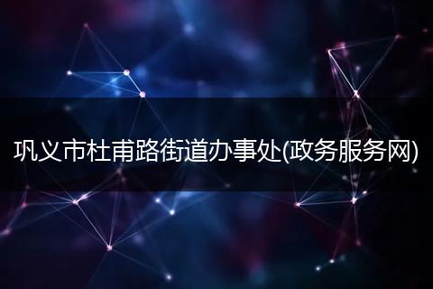 巩义市杜甫路街道办事处(政务服务网)