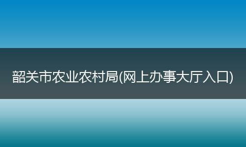 韶关市农业农村局(网上办事大厅入口)