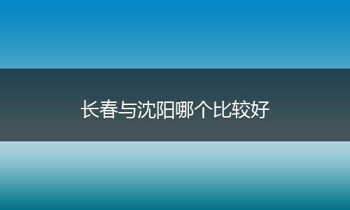 长春与沈阳哪个比较好