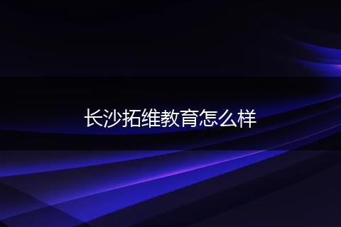 长沙拓维教育怎么样