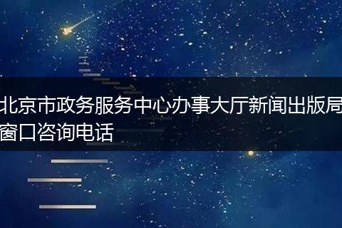 北京市政务服务中心办事大厅新闻出版局窗口咨询电话