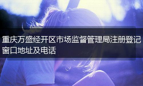 重庆万盛经开区市场监督管理局注册登记窗口地址及电话