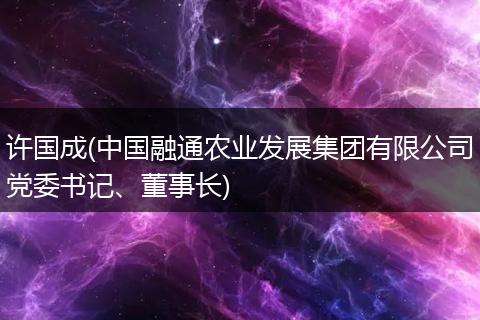 许国成(中国融通农业发展集团有限公司党委书记、董事长)