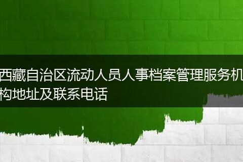 西藏自治区流动人员人事档案管理服务机构地址及联系电话