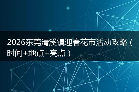 2026东莞清溪镇迎春花市活动攻略（时间+地点+亮点）