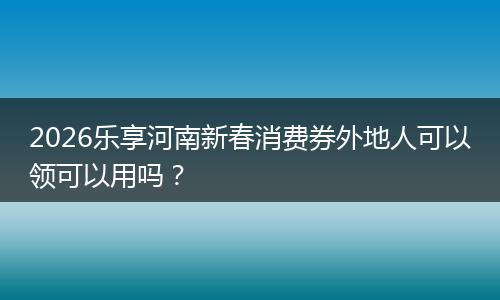 2026乐享河南新春消费券外地人可以领可以用吗？