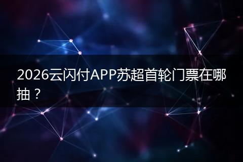2026云闪付APP苏超首轮门票在哪抽？