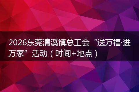 2026东莞清溪镇总工会“送万福·进万家”活动（时间+地点）