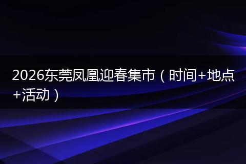 2026东莞凤凰迎春集市（时间+地点+活动）