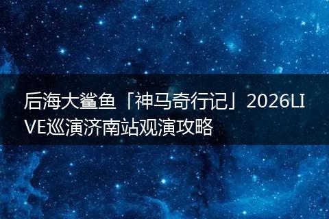 后海大鲨鱼「神马奇行记」2026LIVE巡演济南站观演攻略