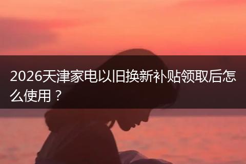 2026天津家电以旧换新补贴领取后怎么使用？