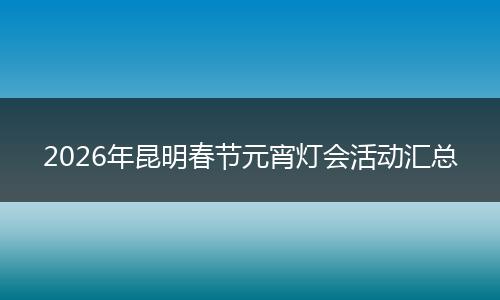 2026年昆明春节元宵灯会活动汇总