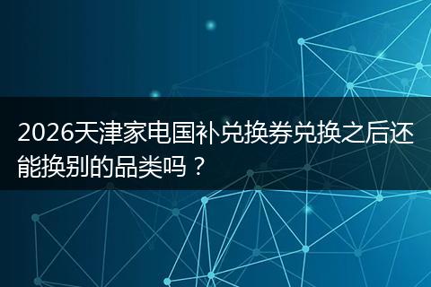 2026天津家电国补兑换券兑换之后还能换别的品类吗？