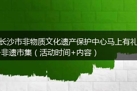 长沙市非物质文化遗产保护中心马上有礼·非遗市集（活动时间+内容）