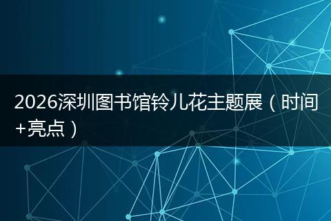 2026深圳图书馆铃儿花主题展（时间+亮点）