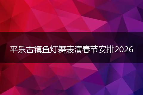 平乐古镇鱼灯舞表演春节安排2026