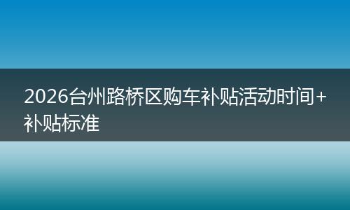 2026台州路桥区购车补贴活动时间+补贴标准