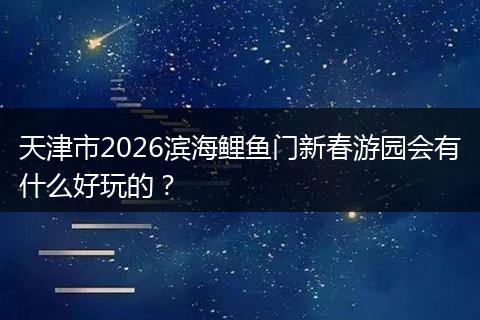 天津市2026滨海鲤鱼门新春游园会有什么好玩的？