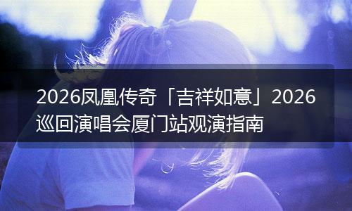 2026凤凰传奇「吉祥如意」2026巡回演唱会厦门站观演指南