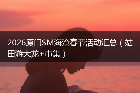 2026厦门SM海沧春节活动汇总（姑田游大龙+市集）